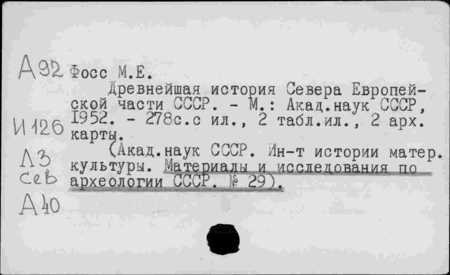 ﻿А^ Фосс M.E.
Древнейшая история Севера Европейской части СССР. - М.: Акад.наук СССР, И 42.Ö	~ 278с*° ил., 2 табл.ил., 2 арх.
д/э (Акад.наук СССР. Ин-т истории матер, культуры. Материалы.и. .исследования ко
A to